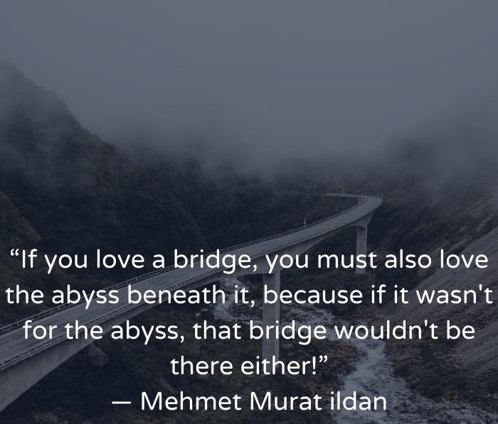 A bridge crossing over a river. Quote: "If you love a bridge you must also love the abyss beneath it... because if it wasn't for the abyss, that bridge wouldn't be there either!"